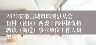 2023安徽宣城市郎溪县从全县村（社区）两委干部中择优招聘镇（街道）事业单位工作人员拟聘名单公示
