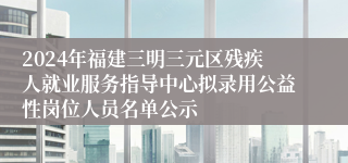 2024年福建三明三元区残疾人就业服务指导中心拟录用公益性岗位人员名单公示
