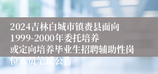2024吉林白城市镇赉县面向1999-2000年委托培养或定向培养毕业生招聘辅助性岗位人员笔试公告