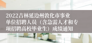 2022吉林延边州敦化市事业单位招聘人员（含急需人才和专项招聘高校毕业生）成绩通知
