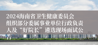 2024海南省卫生健康委员会组织部分委属事业单位行政负责人及“好院长”遴选现场面试公告