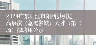 2024广东阳江市阳西县引进高层次（急需紧缺）人才（第二场）拟聘用公示