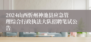 2024山西忻州神池县应急管理综合行政执法大队招聘笔试公告