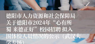 德阳市人力资源和社会保障局 关于德阳市2024年“心有所蜀 来德正好”校园招聘 拟入围体检人员情况的公示（武汉大学专场）