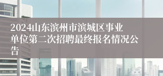 2024山东滨州市滨城区事业单位第二次招聘最终报名情况公告