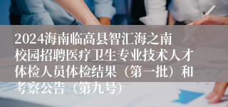 2024海南临高县智汇海之南校园招聘医疗卫生专业技术人才体检人员体检结果（第一批）和考察公告（第九号）