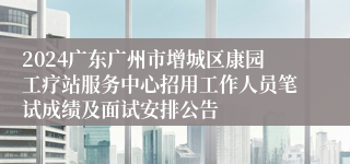 2024广东广州市增城区康园工疗站服务中心招用工作人员笔试成绩及面试安排公告