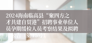2024海南临高县“聚四方之才共建自贸港”招聘事业单位人员孕期缓检人员考察结果及拟聘用公告（第15号）