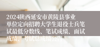2024陕西延安市黄陵县事业单位定向招聘大学生退役士兵笔试最低分数线、笔试成绩、面试成绩、考试总成绩公告