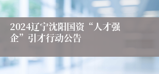 2024辽宁沈阳国资“人才强企”引才行动公告