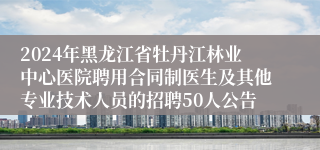 2024年黑龙江省牡丹江林业中心医院聘用合同制医生及其他专业技术人员的招聘50人公告