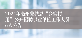 2024年亳州蒙城县“乡编村用”公开招聘事业单位工作人员6人公告