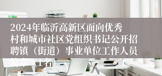 2024年临沂高新区面向优秀村和城市社区党组织书记公开招聘镇（街道）事业单位工作人员简章（1名）