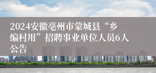 2024安徽亳州市蒙城县“乡编村用”招聘事业单位人员6人公告
