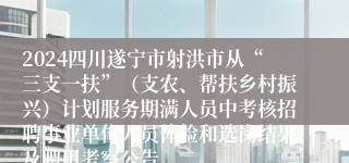 2024四川遂宁市射洪市从“三支一扶”（支农、帮扶乡村振兴）计划服务期满人员中考核招聘事业单位人员体检和选岗结果及聘用考察公告