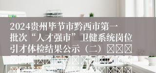 2024贵州毕节市黔西市第一批次“人才强市”卫健系统岗位引才体检结果公示（二）																																									