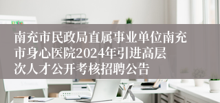 南充市民政局直属事业单位南充市身心医院2024年引进高层次人才公开考核招聘公告