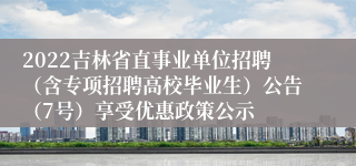 2022吉林省直事业单位招聘（含专项招聘高校毕业生）公告（7号）享受优惠政策公示
