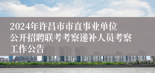 2024年许昌市市直事业单位公开招聘联考考察递补人员考察工作公告