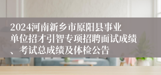 2024河南新乡市原阳县事业单位招才引智专项招聘面试成绩、考试总成绩及体检公告