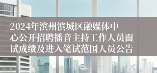 2024年滨州滨城区融媒体中心公开招聘播音主持工作人员面试成绩及进入笔试范围人员公告