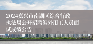 2024嘉兴市南湖区综合行政执法局公开招聘编外用工人员面试成绩公告