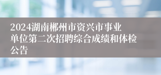 2024湖南郴州市资兴市事业单位第二次招聘综合成绩和体检公告