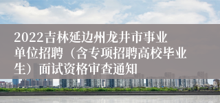 2022吉林延边州龙井市事业单位招聘（含专项招聘高校毕业生）面试资格审查通知