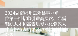 2024湖南郴州嘉禾县事业单位第一批招聘引进高层次、急需紧缺人才和高素质专业化党政人才资格审查结果及取消招聘计划公告