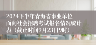 2024下半年青海省事业单位面向社会招聘考试报名情况统计表（截止时间9月23日9时）