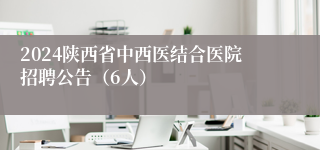2024陕西省中西医结合医院招聘公告（6人）