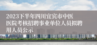 2023下半年四川宜宾市中医医院考核招聘事业单位人员拟聘用人员公示