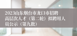 2023山东烟台市龙口市招聘高层次人才（第二轮）拟聘用人员公示（第九批）