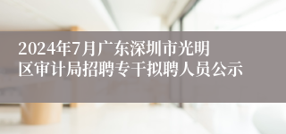 2024年7月广东深圳市光明区审计局招聘专干拟聘人员公示
