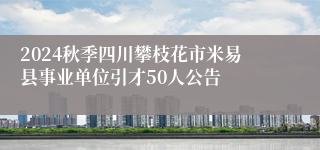 2024秋季四川攀枝花市米易县事业单位引才50人公告