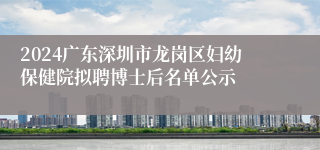 2024广东深圳市龙岗区妇幼保健院拟聘博士后名单公示