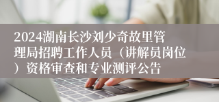 2024湖南长沙刘少奇故里管理局招聘工作人员（讲解员岗位）资格审查和专业测评公告