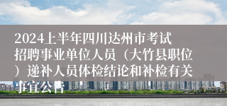 2024上半年四川达州市考试招聘事业单位人员（大竹县职位）递补人员体检结论和补检有关事宜公告