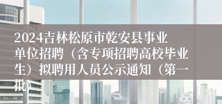 2024吉林松原市乾安县事业单位招聘（含专项招聘高校毕业生）拟聘用人员公示通知（第一批）