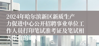 2024年哈尔滨新区新质生产力促进中心公开招聘事业单位工作人员打印笔试准考证及笔试相关事宜的通知