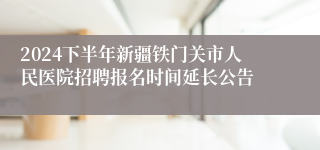 2024下半年新疆铁门关市人民医院招聘报名时间延长公告