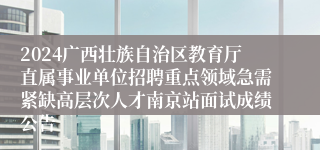 2024广西壮族自治区教育厅直属事业单位招聘重点领域急需紧缺高层次人才南京站面试成绩公告
