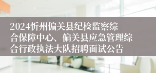 2024忻州偏关县纪检监察综合保障中心、偏关县应急管理综合行政执法大队招聘面试公告