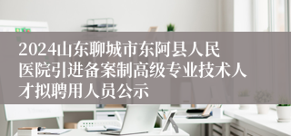 2024山东聊城市东阿县人民医院引进备案制高级专业技术人才拟聘用人员公示