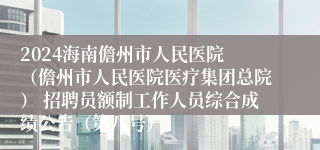 2024海南儋州市人民医院 （儋州市人民医院医疗集团总院） 招聘员额制工作人员综合成绩公告（第八号）