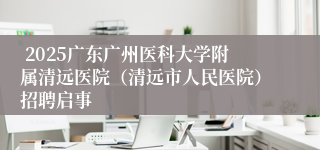  2025广东广州医科大学附属清远医院（清远市人民医院）招聘启事
