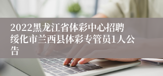 2022黑龙江省体彩中心招聘绥化市兰西县体彩专管员1人公告