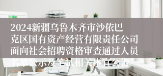 2024新疆乌鲁木齐市沙依巴克区国有资产经营有限责任公司面向社会招聘资格审查通过人员名单公示及笔试相关事宜公告