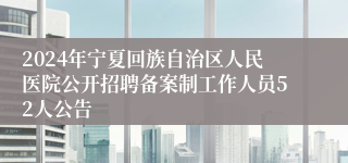 2024年宁夏回族自治区人民医院公开招聘备案制工作人员52人公告