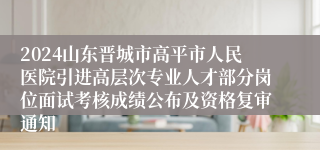 2024山东晋城市高平市人民医院引进高层次专业人才部分岗位面试考核成绩公布及资格复审通知